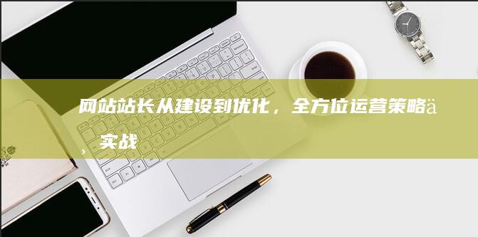 网站站长：从建设到优化，全方位运营策略与实战技巧